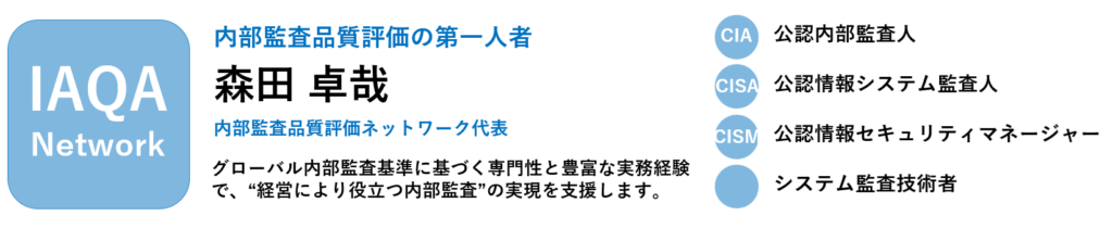 内部監査品質評価ネットワーク　代表　森田卓哉
・内部監査品質評価の第一人者
・グローバル内部監査基準に基づく専門性と豊富な内部監査経験
・経営により役立つ内部監査の実現を支援
・公認内部監査人　CIA
・公認兵法システム監査人　CISA
・公認情報セキュリティマネージャー　CISM
・システム監査技術者